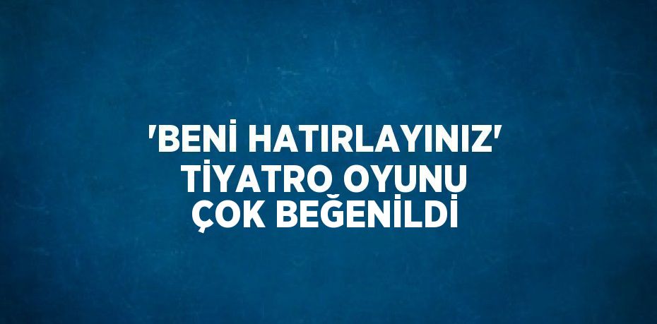 'BENİ HATIRLAYINIZ' TİYATRO OYUNU ÇOK BEĞENİLDİ