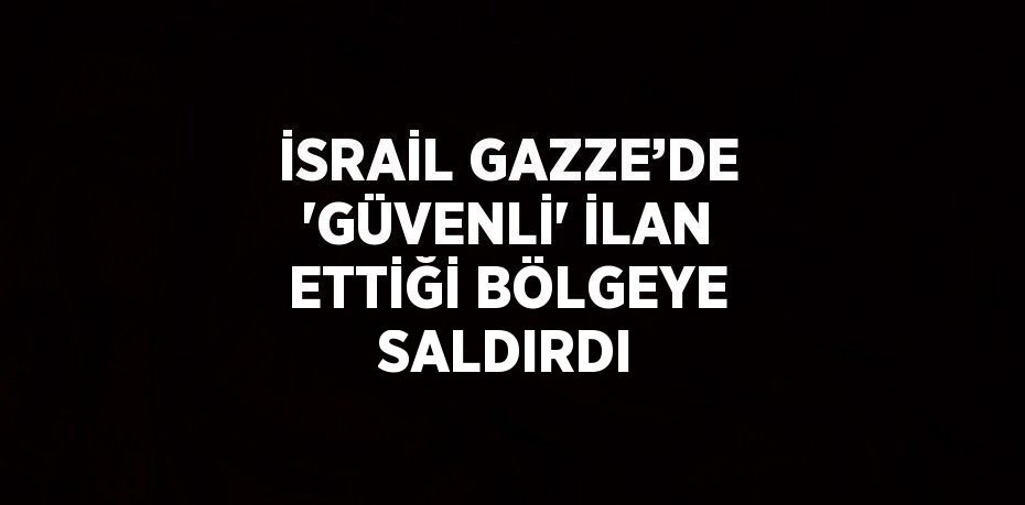 İSRAİL GAZZE’DE 'GÜVENLİ' İLAN ETTİĞİ BÖLGEYE SALDIRDI