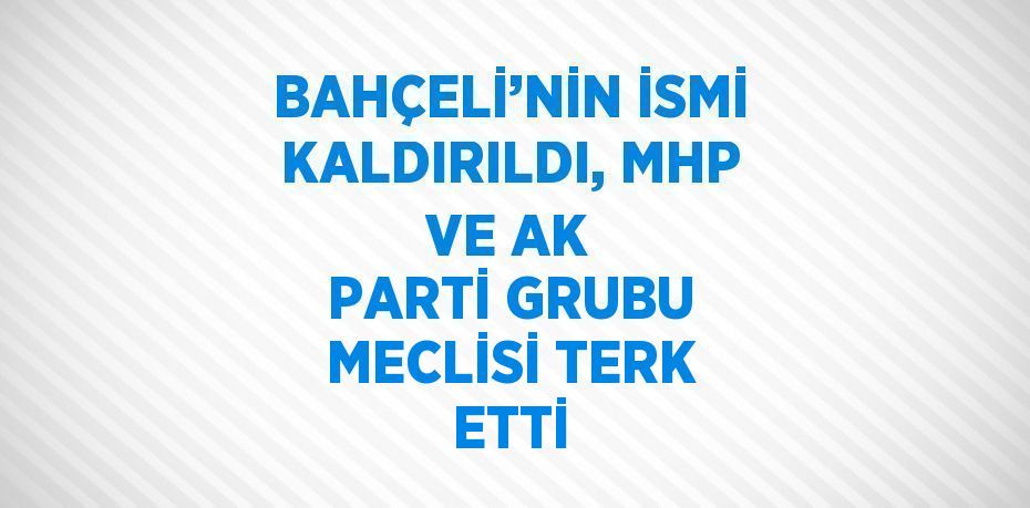 BAHÇELİ’NİN İSMİ KALDIRILDI, MHP VE AK PARTİ GRUBU MECLİSİ TERK ETTİ