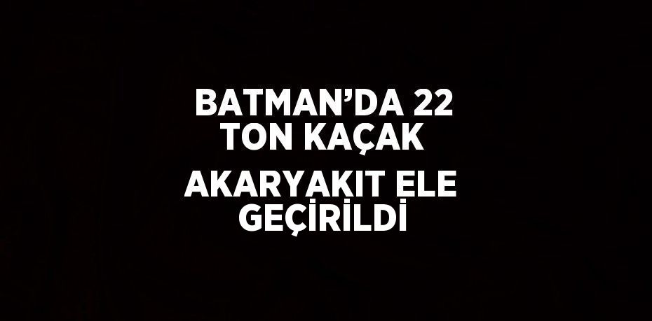 BATMAN’DA 22 TON KAÇAK AKARYAKIT ELE GEÇİRİLDİ