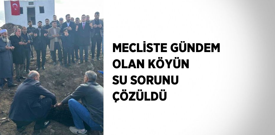 MECLİSTE GÜNDEM OLAN KÖYÜN SU SORUNU ÇÖZÜLDÜ