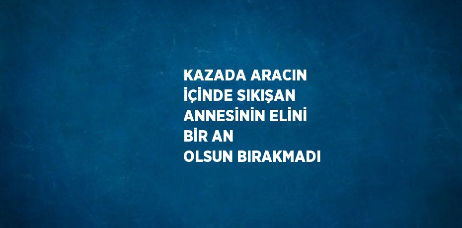 KAZADA ARACIN İÇİNDE SIKIŞAN ANNESİNİN ELİNİ BİR AN OLSUN BIRAKMADI