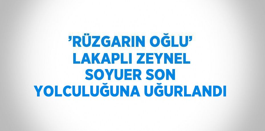 ’RÜZGARIN OĞLU’ LAKAPLI ZEYNEL SOYUER SON YOLCULUĞUNA UĞURLANDI