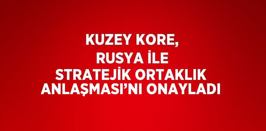 KUZEY KORE, RUSYA İLE STRATEJİK ORTAKLIK ANLAŞMASI’NI ONAYLADI