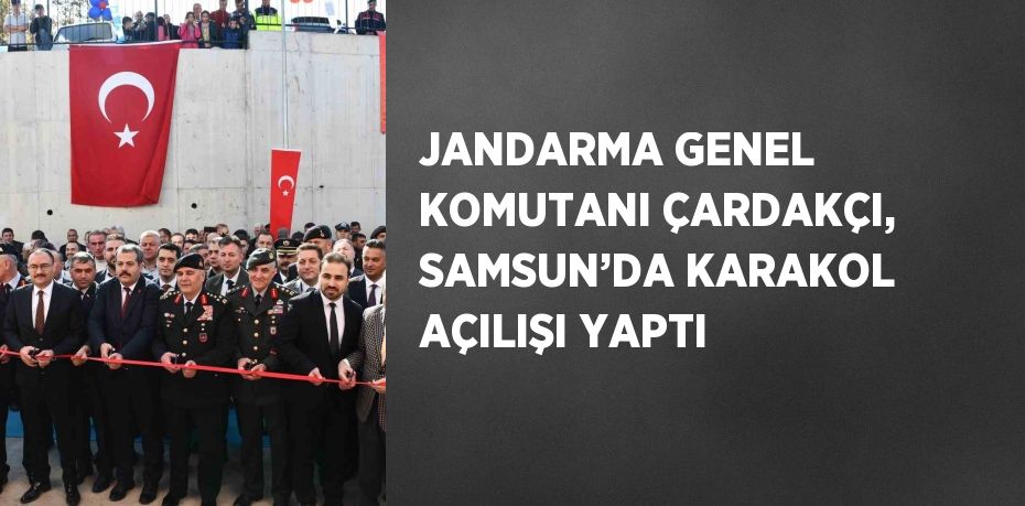 JANDARMA GENEL KOMUTANI ÇARDAKÇI, SAMSUN’DA KARAKOL AÇILIŞI YAPTI