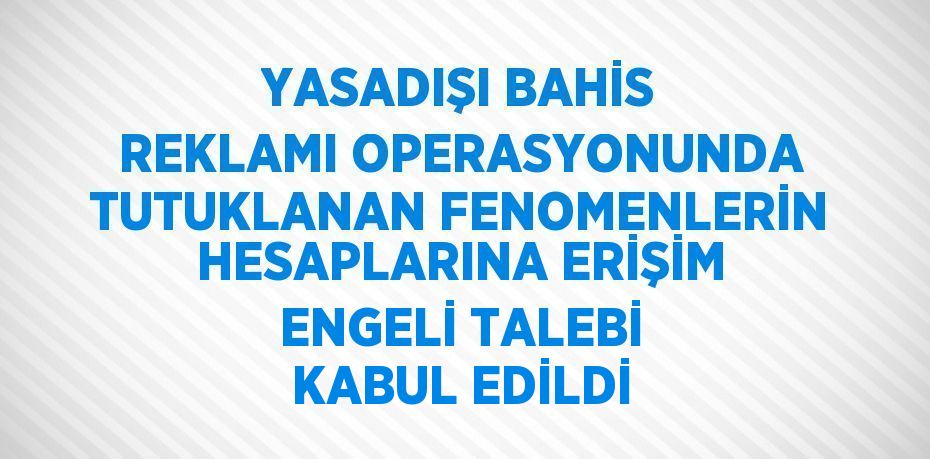 YASADIŞI BAHİS REKLAMI OPERASYONUNDA TUTUKLANAN FENOMENLERİN HESAPLARINA ERİŞİM ENGELİ TALEBİ KABUL EDİLDİ