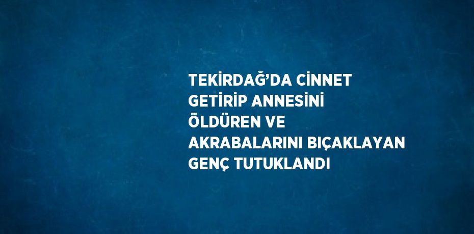 TEKİRDAĞ’DA CİNNET GETİRİP ANNESİNİ ÖLDÜREN VE AKRABALARINI BIÇAKLAYAN GENÇ TUTUKLANDI