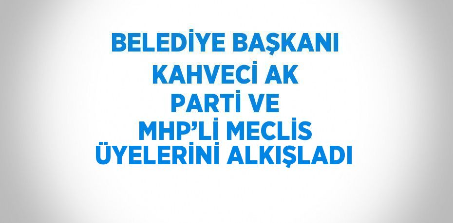 BELEDİYE BAŞKANI KAHVECİ AK PARTİ VE MHP’Lİ MECLİS ÜYELERİNİ ALKIŞLADI