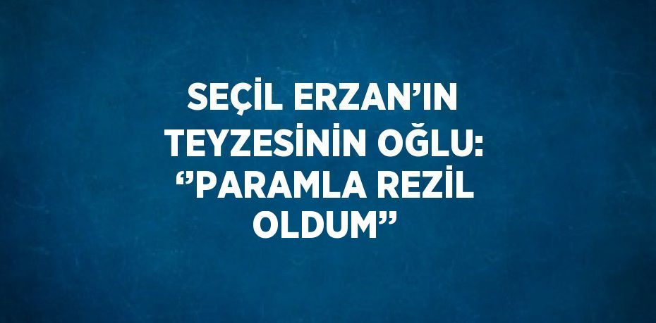 SEÇİL ERZAN’IN TEYZESİNİN OĞLU: ‘’PARAMLA REZİL OLDUM’’