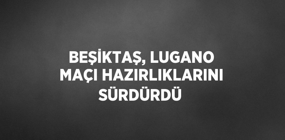 BEŞİKTAŞ, LUGANO MAÇI HAZIRLIKLARINI SÜRDÜRDÜ