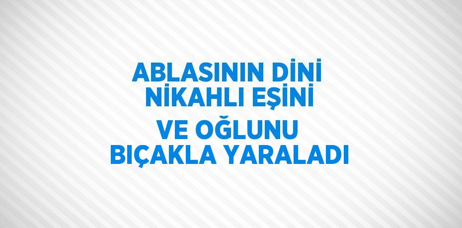 ABLASININ DİNİ NİKAHLI EŞİNİ VE OĞLUNU BIÇAKLA YARALADI