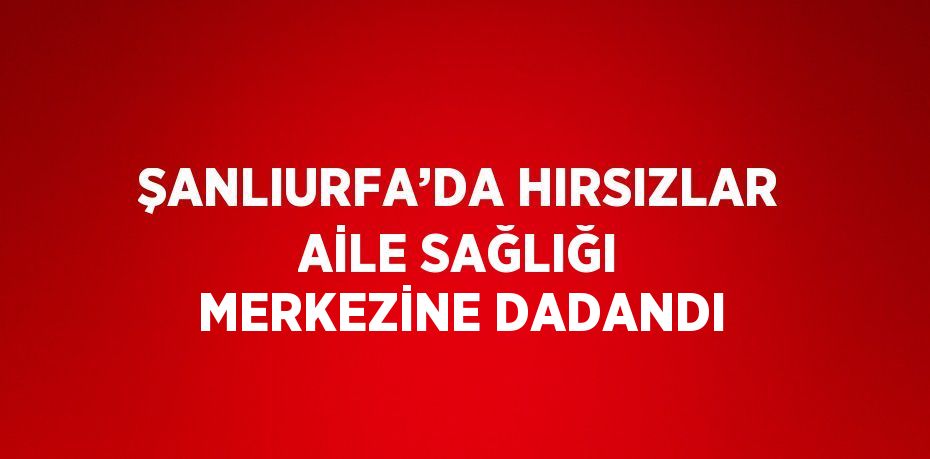 ŞANLIURFA’DA HIRSIZLAR AİLE SAĞLIĞI MERKEZİNE DADANDI