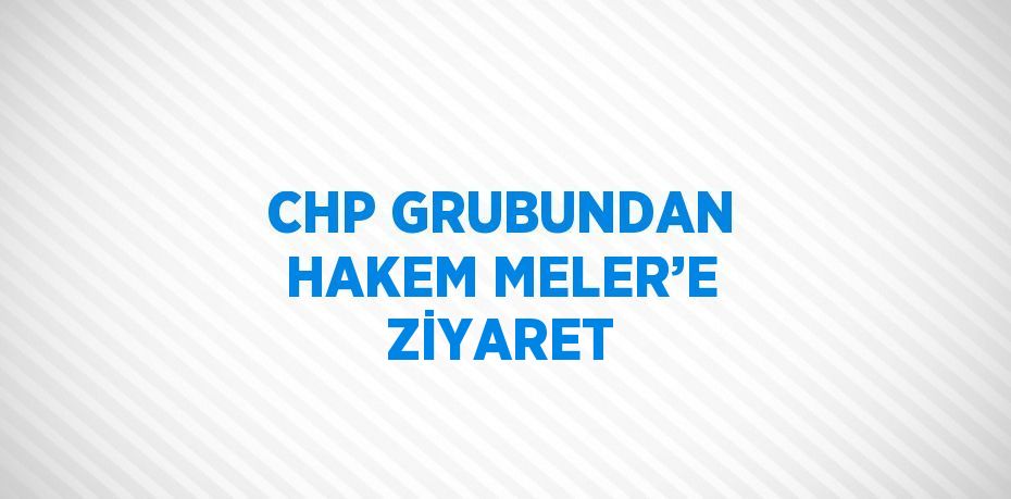 CHP GRUBUNDAN HAKEM MELER’E ZİYARET