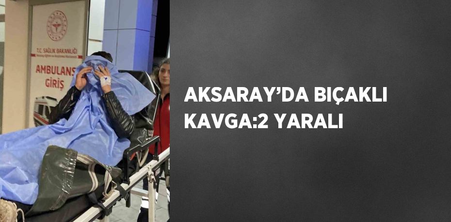 AKSARAY’DA BIÇAKLI KAVGA:2 YARALI