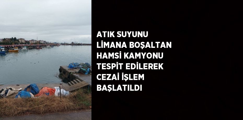 ATIK SUYUNU LİMANA BOŞALTAN HAMSİ KAMYONU TESPİT EDİLEREK CEZAİ İŞLEM BAŞLATILDI