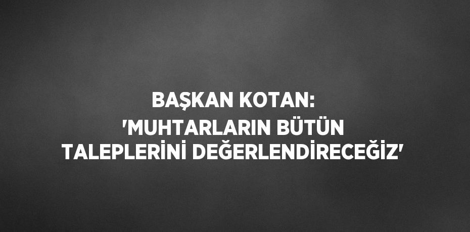 BAŞKAN KOTAN: 'MUHTARLARIN BÜTÜN TALEPLERİNİ DEĞERLENDİRECEĞİZ'