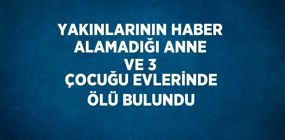 YAKINLARININ HABER ALAMADIĞI ANNE VE 3 ÇOCUĞU EVLERİNDE ÖLÜ BULUNDU