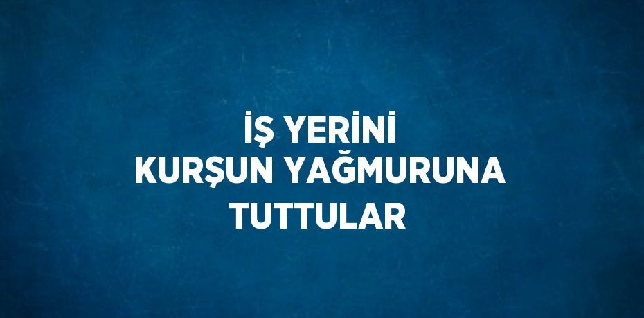 İŞ YERİNİ KURŞUN YAĞMURUNA TUTTULAR