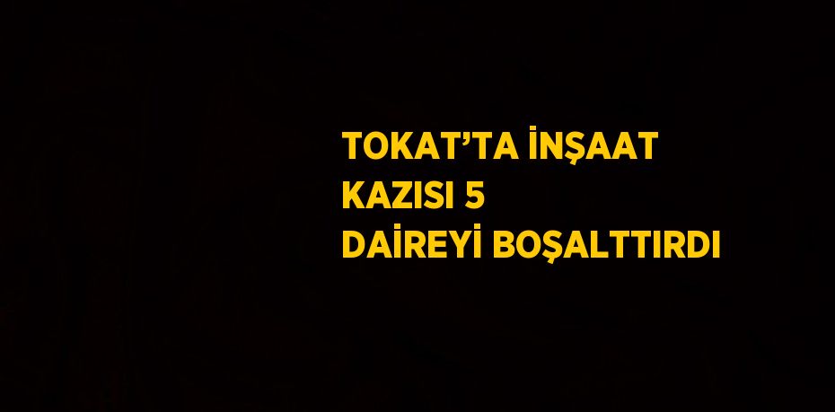 TOKAT’TA İNŞAAT KAZISI 5 DAİREYİ BOŞALTTIRDI