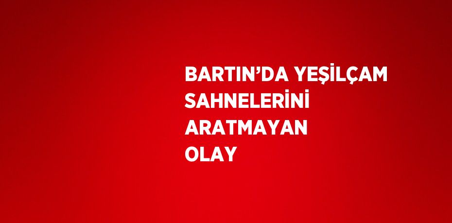 BARTIN’DA YEŞİLÇAM SAHNELERİNİ ARATMAYAN OLAY