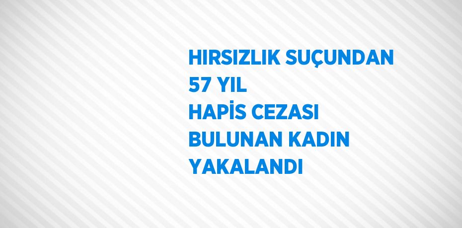 HIRSIZLIK SUÇUNDAN 57 YIL HAPİS CEZASI BULUNAN KADIN YAKALANDI