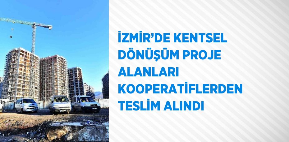 İZMİR’DE KENTSEL DÖNÜŞÜM PROJE ALANLARI KOOPERATİFLERDEN TESLİM ALINDI