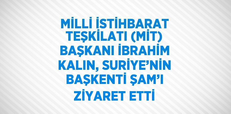 MİLLİ İSTİHBARAT TEŞKİLATI (MİT) BAŞKANI İBRAHİM KALIN, SURİYE’NİN BAŞKENTİ ŞAM’I ZİYARET ETTİ