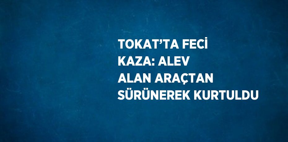 TOKAT’TA FECİ KAZA: ALEV ALAN ARAÇTAN SÜRÜNEREK KURTULDU