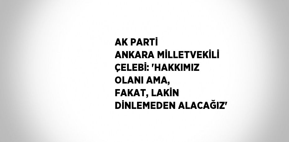 AK PARTİ ANKARA MİLLETVEKİLİ ÇELEBİ: 'HAKKIMIZ OLANI AMA, FAKAT, LAKİN DİNLEMEDEN ALACAĞIZ'