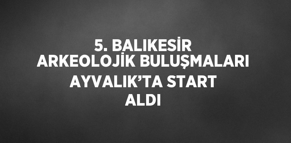 5. BALIKESİR ARKEOLOJİK BULUŞMALARI AYVALIK’TA START ALDI