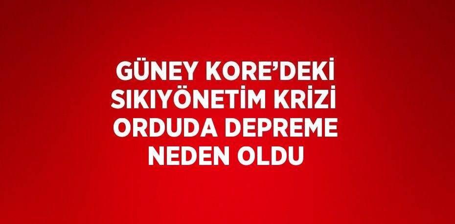 GÜNEY KORE’DEKİ SIKIYÖNETİM KRİZİ ORDUDA DEPREME NEDEN OLDU