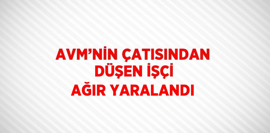 AVM’NİN ÇATISINDAN DÜŞEN İŞÇİ AĞIR YARALANDI