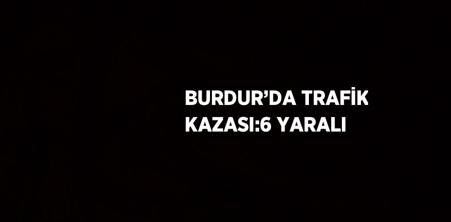 BURDUR’DA TRAFİK KAZASI:6 YARALI