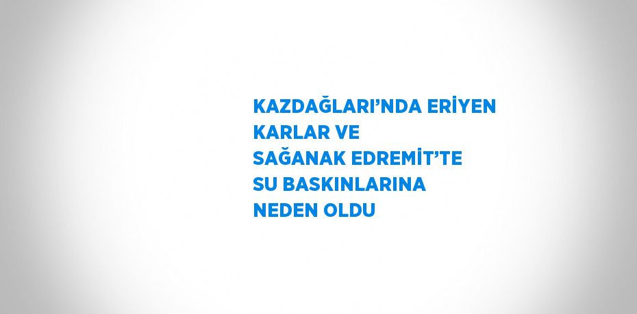 KAZDAĞLARI’NDA ERİYEN KARLAR VE SAĞANAK EDREMİT’TE SU BASKINLARINA NEDEN OLDU