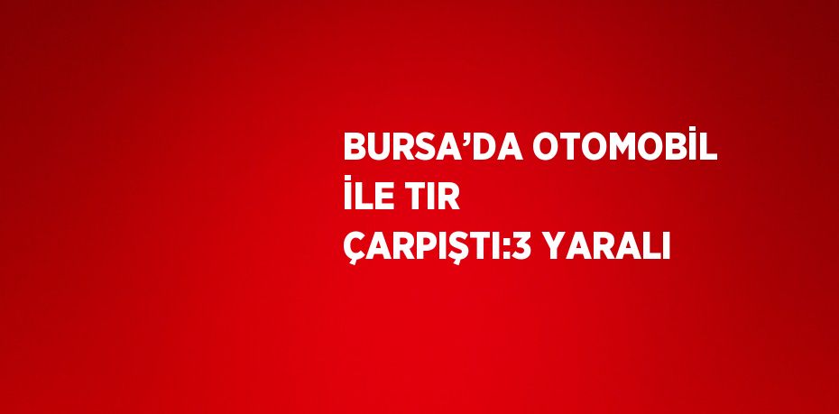 BURSA’DA OTOMOBİL İLE TIR ÇARPIŞTI:3 YARALI