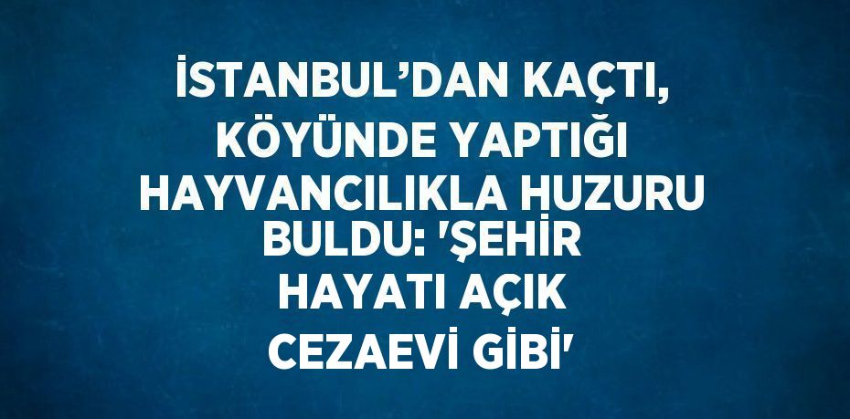 İSTANBUL’DAN KAÇTI, KÖYÜNDE YAPTIĞI HAYVANCILIKLA HUZURU BULDU: 'ŞEHİR HAYATI AÇIK CEZAEVİ GİBİ'