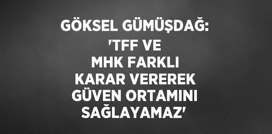 GÖKSEL GÜMÜŞDAĞ: 'TFF VE MHK FARKLI KARAR VEREREK GÜVEN ORTAMINI SAĞLAYAMAZ'