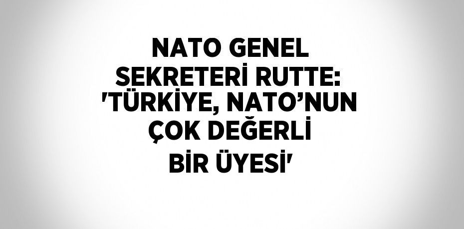 NATO GENEL SEKRETERİ RUTTE: 'TÜRKİYE, NATO’NUN ÇOK DEĞERLİ BİR ÜYESİ'