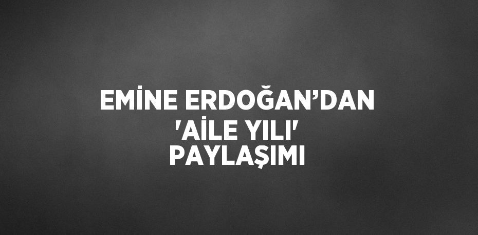 EMİNE ERDOĞAN’DAN 'AİLE YILI' PAYLAŞIMI