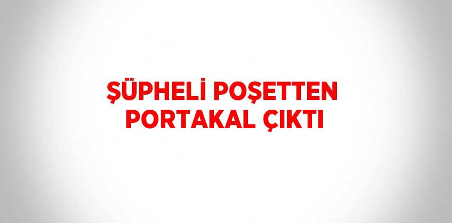 ŞÜPHELİ POŞETTEN PORTAKAL ÇIKTI