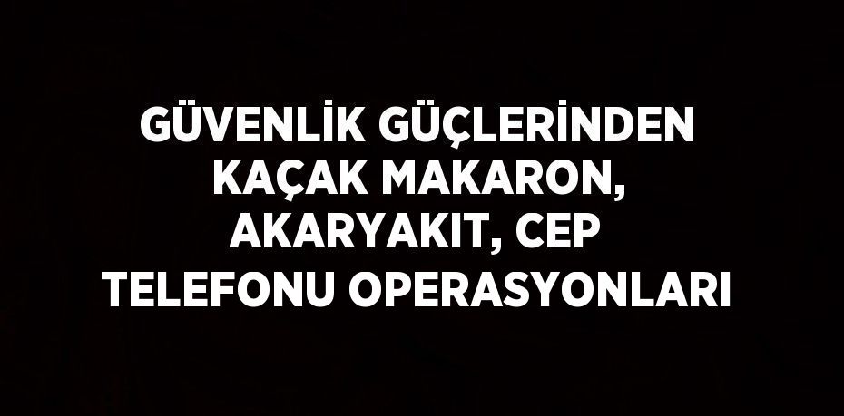 GÜVENLİK GÜÇLERİNDEN KAÇAK MAKARON, AKARYAKIT, CEP TELEFONU OPERASYONLARI