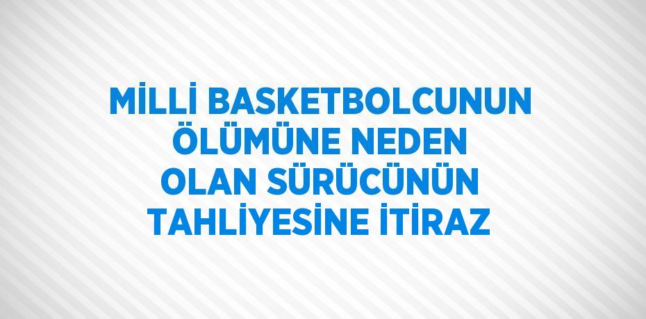 MİLLİ BASKETBOLCUNUN ÖLÜMÜNE NEDEN OLAN SÜRÜCÜNÜN TAHLİYESİNE İTİRAZ