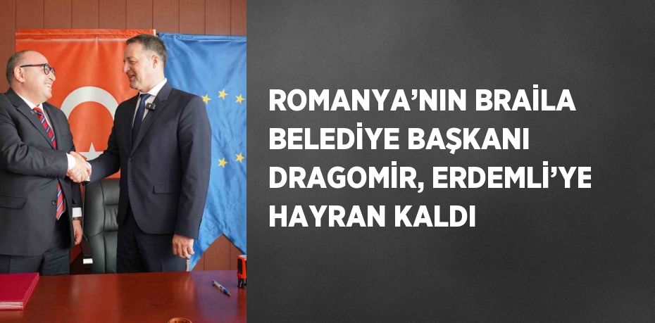 ROMANYA’NIN BRAİLA BELEDİYE BAŞKANI DRAGOMİR, ERDEMLİ’YE HAYRAN KALDI