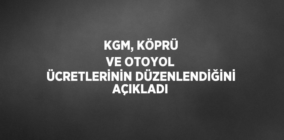 KGM, KÖPRÜ VE OTOYOL ÜCRETLERİNİN DÜZENLENDİĞİNİ AÇIKLADI