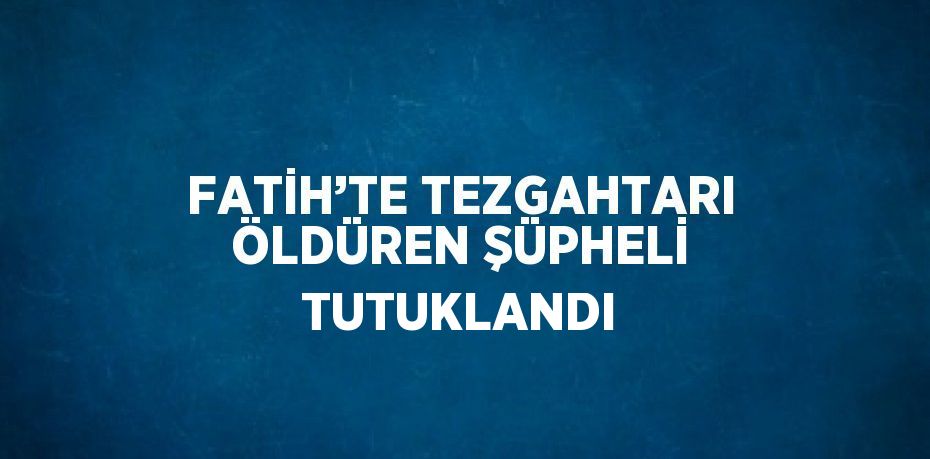 FATİH’TE TEZGAHTARI ÖLDÜREN ŞÜPHELİ TUTUKLANDI