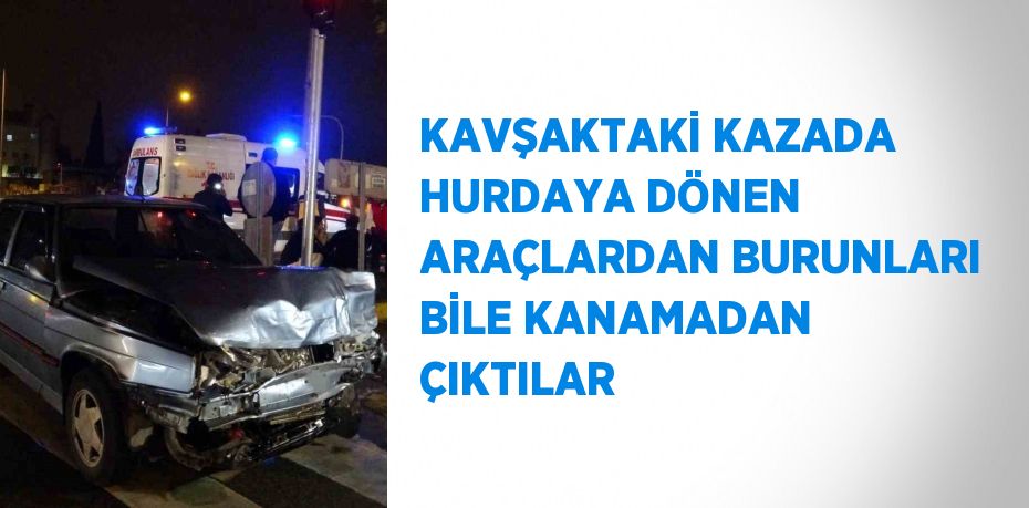 KAVŞAKTAKİ KAZADA HURDAYA DÖNEN ARAÇLARDAN BURUNLARI BİLE KANAMADAN ÇIKTILAR