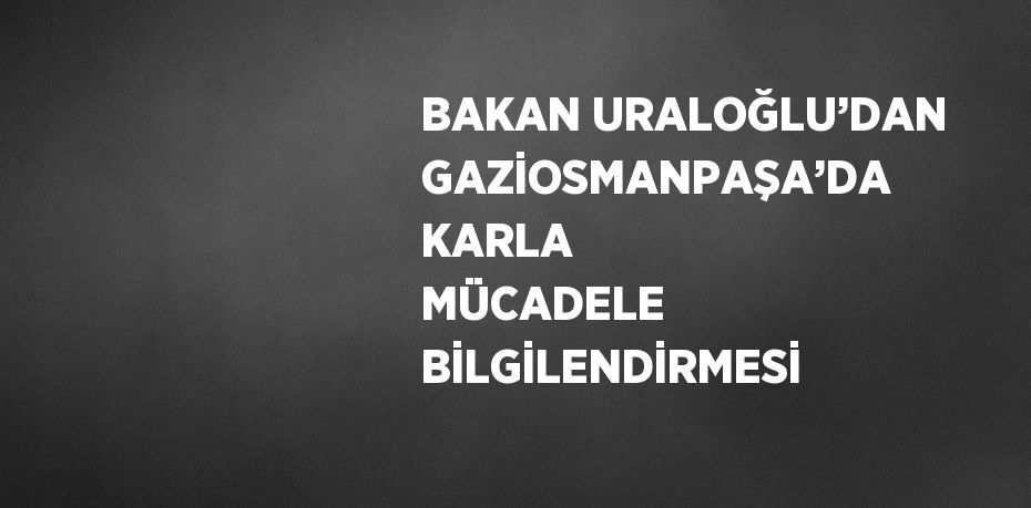 BAKAN URALOĞLU’DAN GAZİOSMANPAŞA’DA KARLA MÜCADELE BİLGİLENDİRMESİ