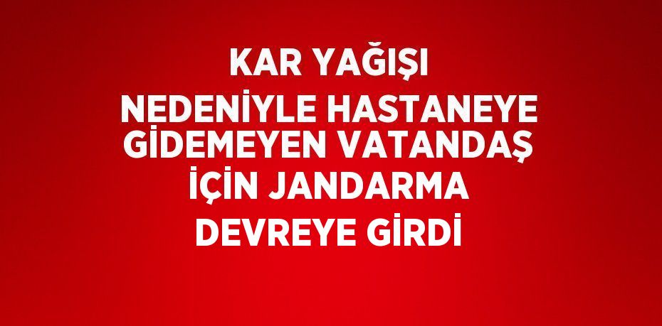 KAR YAĞIŞI NEDENİYLE HASTANEYE GİDEMEYEN VATANDAŞ İÇİN JANDARMA DEVREYE GİRDİ