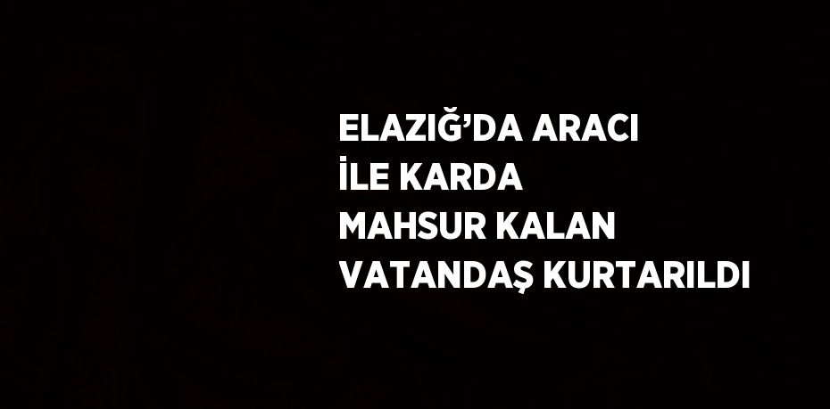 ELAZIĞ’DA ARACI İLE KARDA MAHSUR KALAN VATANDAŞ KURTARILDI