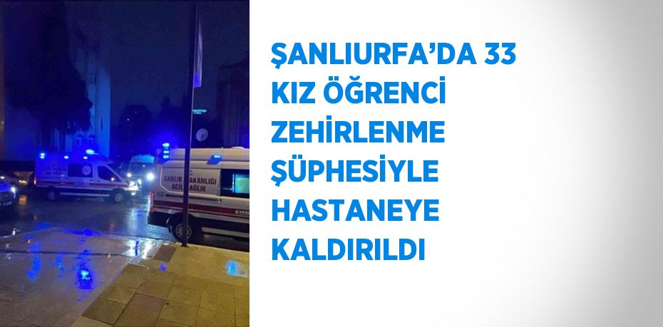 ŞANLIURFA’DA 33 KIZ ÖĞRENCİ ZEHİRLENME ŞÜPHESİYLE HASTANEYE KALDIRILDI